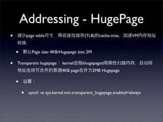 Addressing - HugePage
•

少page table尺寸，降低查找缓存(TLB)的cache-miss，加速VM内存地址
转换

•
•

默认Page size: 4KB/Hugepage size: 2M

Transparent hugepage： kernel进程khugepaged周期性扫描内存，自动将
地址连续可合并的普通4KB page合并为2MB Hugepage

•

设置：

•

sysctl -w sys.kernel.mm.transparent_hugepage.enabled=always

 
