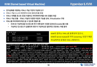 10
KVM (Kernel based Virtual Machine)
전가상화를 지원하는 리눅스 커널 기반의 가상화 도구
리눅스 커널 2.6.20 버전부터 KVM 컴포넌트를 포함
리눅스 자체를 호스트 OS로 이용하고 하이퍼바이저를 서브 모듈로 취급
리눅스 커널 모듈 – 리눅스 커널의 다양한 이점과 기능을 상속, Virtualization 구현
리눅스를 하이퍼바이저로 쓸 수 있도록 만들어 줌
• KVM 은 가상머신을 인스턴스화 하기 위해 일부 수정된 QEMU(Emulator)를 사용
• 가상머신 인스턴스가 실행되게 되면 이 가상머신은 일반적인 프로세스 처럼 동작
Hypervisor&KVM
KVM의 경우는 TYPE-2로 분류되어 있으나,
KVM은 kernel-module로 이미 Converting 되었기 때문
에 실제적인 운영은 TYPE-1 형태이다.
 