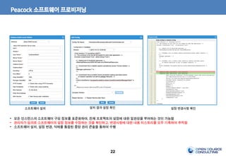 22
Peacock 소프트웨어 프로비저닝
소프트웨어 설치 설치 결과 설정 확인 설정 변경사항 확인
• 모든 인스턴스의 소프트웨어 구성 정보를 표준화하여, 전체 프로젝트의 설정에 대한 일관성을 부여하는 것이 가능함
• 관리자가 임의로 소프트웨어의 설정 정보를 수정하는 것을 확인하고, 변경사항에 대한 내용 히스토리를 모두 기록하여 추적함
• 소프트웨어 설치, 설정 변경, 삭제를 통합된 중앙 관리 콘솔을 통하여 수행
 