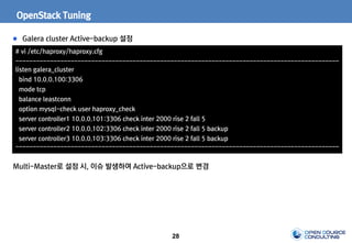 28
OpenStack Tuning
Galera cluster Active-backup 설정
# vi /etc/haproxy/haproxy.cfg
----------------------------------------------------------------------------------------------
listen galera_cluster
bind 10.0.0.100:3306
mode tcp
balance leastconn
option mysql-check user haproxy_check
server controller1 10.0.0.101:3306 check inter 2000 rise 2 fall 5
server controller2 10.0.0.102:3306 check inter 2000 rise 2 fall 5 backup
server controller3 10.0.0.103:3306 check inter 2000 rise 2 fall 5 backup
----------------------------------------------------------------------------------------------
Multi-Master로 설정 시, 이슈 발생하여 Active-backup으로 변경
 