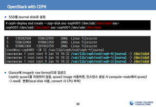 32
OpenStack with CEPH
SSD를 Journal disk로 설정
# ceph-deploy osd create --zap-disk osc-ceph001:/dev/sdc:/dev/sda4 osc-
ceph001:/dev/sdd:/dev/sda5 osc-ceph001:/dev/sde:/dev/sda6
Glance에 Image는 raw format으로 업로드
Ceph는 qcow2를 지원하지 않음, qcow2 image 사용하면, 인스턴스 생성 시 compute-node에서 qcow2
-> raw로 변환(local disk 사용, convert 시 CPU 부하)
 