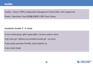 35
Ansible
Ansible : Python 기반의 Configuration Management System(like, Chef, puppet etc)
Shade : OpenStack Cloud 환경을 운영하기 위한 Client Library
# yum install git gcc glibc tzdata glibc-common python-devel
# git clone git://github.com/ansible/ansible.git –recursive
# pip install paramiko PyYAML Jinja2 httplib2 six
# pip install shade
Installation Ansible 2.1 & shade
 