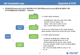 7
HW virtualization type
하이퍼바이저(hypervisor)는 호스트 컴퓨터에서 다수의 운영 체제(operating system)를 동시에 실행하기 위한
논리적 플랫폼(platform)을 말한다. - wikipedia
가. 전가상화 기술(Full Virtualization)
- 하드웨어를 완전히 가상화, 게스트 OS의 아무런 수정없이
윈도우에서 리눅스까지 다양한 OS 지원
- 전제조건 : CPU의 Intel-VT나 AMD-V 기능 필수
- 단점 : 위 CPU의 사용으로 성능 저하 발생
예: Mac-on-Linux, Parallels Desktop for Mac, Parallels Workstation
VMware Workstation, VMware Server (formerly GSX Server), VirtualBox
나. 반가상화 기술(Para-Virtualization)
- 전가상화 달리 하드웨어를 완전히 가상화하지는 않음
게스트OS가 직접 하드웨어를 제어하는 것이 아니고
하이퍼바이저에게 의뢰, 높은 성능 유지, 대표적 기술 XEN
게스트 OS의 커널을 일부 수정해서 게스트의 커널 함수를 호출하면
호스트의 컨널로 전달
- 단점 : 게스트 OS의 일부를 수정해야 함, 오픈소스가 가능
- 예 : Zen
Hypervisor&KVM
VMWare
Xen
 