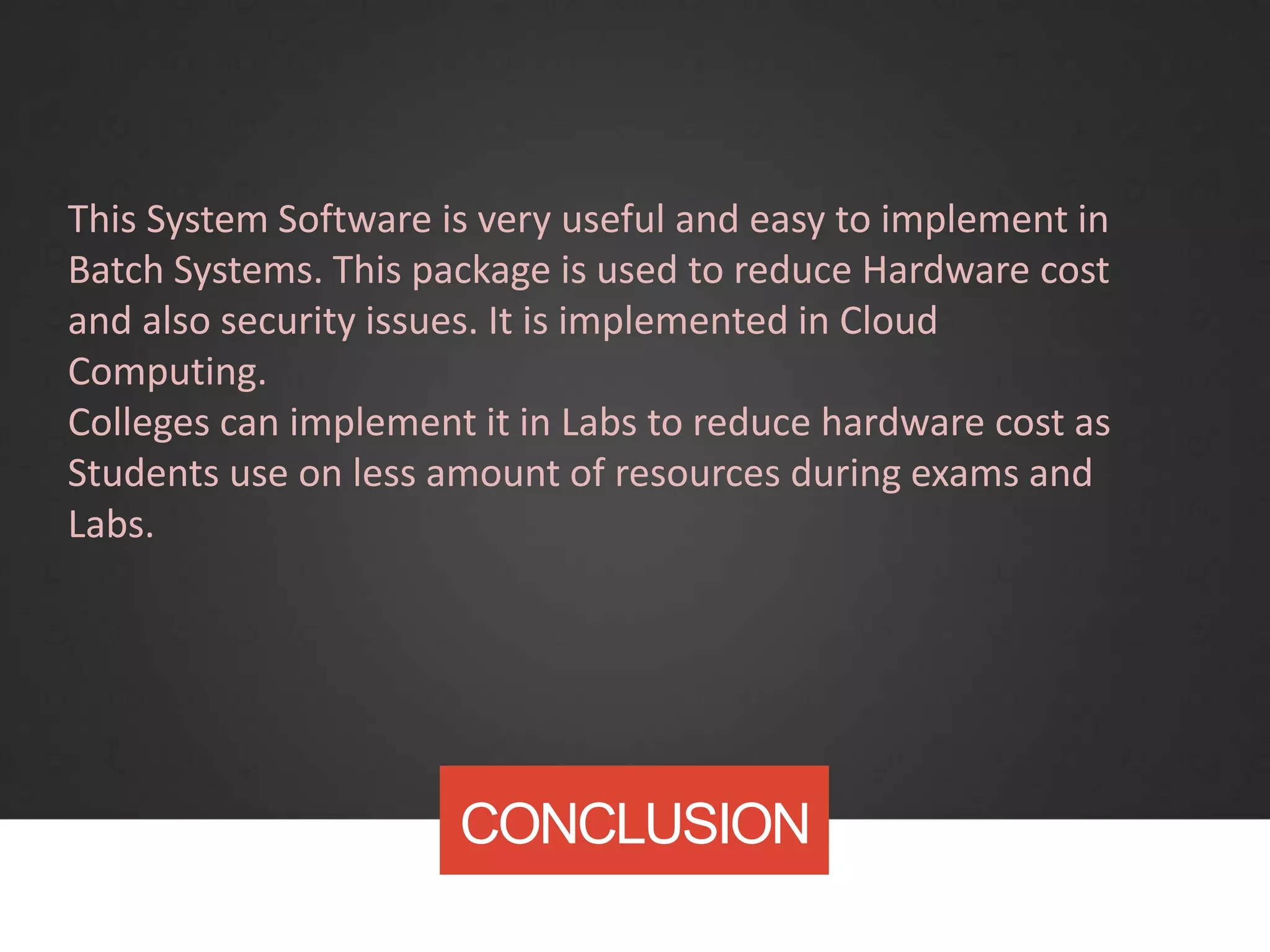 CONCLUSION
This System Software is very useful and easy to implement in
Batch Systems. This package is used to reduce Hardware cost
and also security issues. It is implemented in Cloud
Computing.
Colleges can implement it in Labs to reduce hardware cost as
Students use on less amount of resources during exams and
Labs.
 