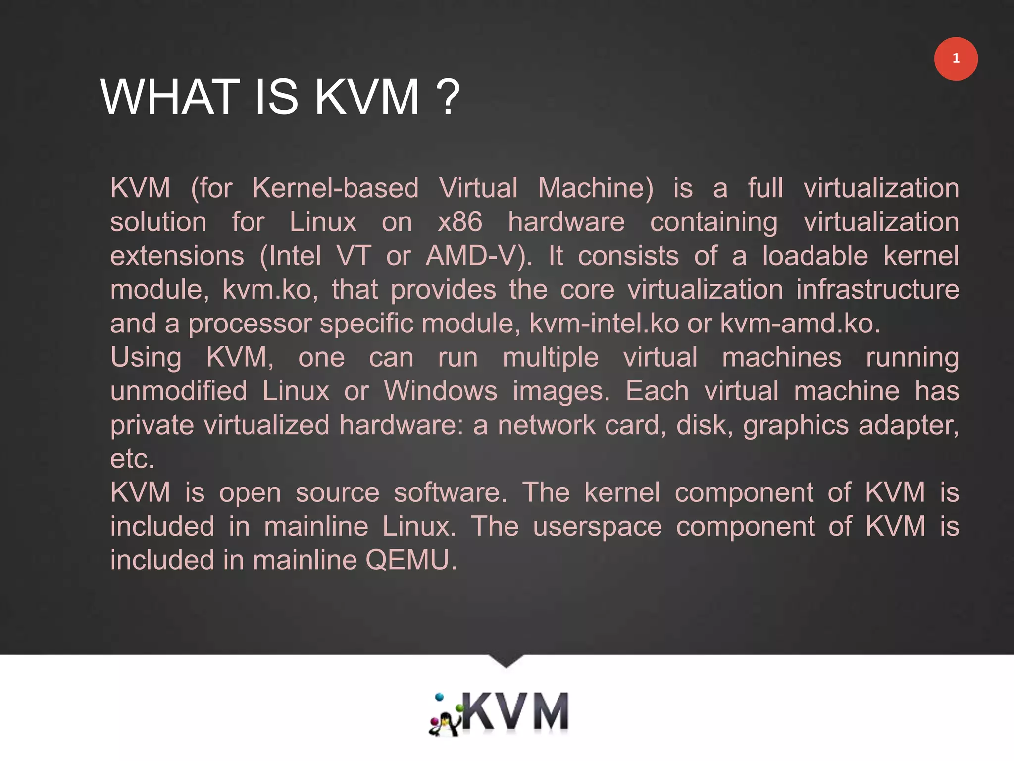 WHAT IS KVM ?
1
KVM (for Kernel-based Virtual Machine) is a full virtualization
solution for Linux on x86 hardware containing virtualization
extensions (Intel VT or AMD-V). It consists of a loadable kernel
module, kvm.ko, that provides the core virtualization infrastructure
and a processor specific module, kvm-intel.ko or kvm-amd.ko.
Using KVM, one can run multiple virtual machines running
unmodified Linux or Windows images. Each virtual machine has
private virtualized hardware: a network card, disk, graphics adapter,
etc.
KVM is open source software. The kernel component of KVM is
included in mainline Linux. The userspace component of KVM is
included in mainline QEMU.
 