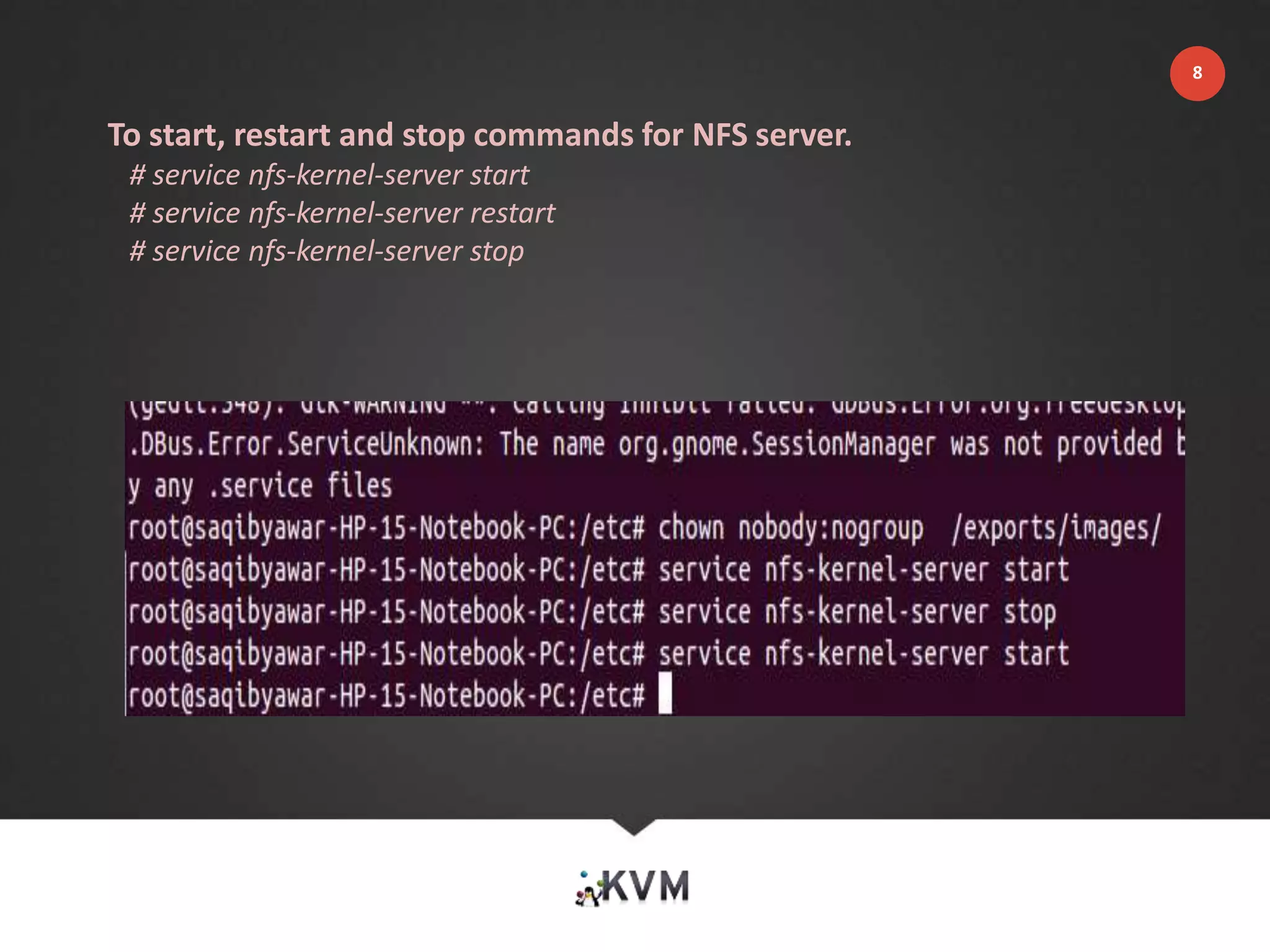 To start, restart and stop commands for NFS server.
# service nfs-kernel-server start
# service nfs-kernel-server restart
# service nfs-kernel-server stop
8
 
