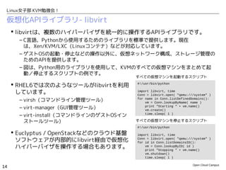 Linux女子部 KVM勉強会！

 仮想化APIライブラリ- libvirt
      libvirtは、複数のハイパーバイザを統一的に操作するAPIライブラリです。
       – C言語、Pythonから使用するためのライブラリを標準で提供します。現在
         は、Xen/KVM/LXC（Linuxコンテナ）などが対応しています。
       – ゲストOSの起動・停止などの操作以外に、仮想ネットワーク構成、ストレージ管理の
         ためのAPIを提供します。
       – 図は、Python用のライブラリを使用して、KVMのすべての仮想マシンをまとめて起
         動／停止するスクリプトの例です。
                                        すべての仮想マシンを起動するスクリプト

      RHEL6では次のようなツールがlibvirtを利用       #!/usr/bin/python

       しています。                           import libvirt, time
                                        Conn = libvirt.open( "qemu:///system" )
       – virsh（コマンドライン管理ツール）            for name in Conn.listDefinedDomains():
                                            vm = Conn.lookupByName( name )
       – virt-manager（GUI管理ツール）             print "Starting " + vm.name()
                                            vm.create()
       – virt-install（コマンドラインのゲストOSイン       time.sleep( 1 )

         ストールツール）                       すべての仮想マシンを停止するスクリプト
                                        #!/usr/bin/python
      Euclyptus / OpenStackなどのクラウド基盤   import libvirt, time
       ソフトウェアが内部的にlibvirt経由で仮想化         Conn = libvirt.open( "qemu:///system" )
                                        for id in Conn.listDomainsID():
       ハイパーバイザを操作する場合もあります。                 vm = Conn.lookupByID( id )
                                            print "Stopping " + vm.name()
                                            vm.shutdown()
                                            time.sleep( 1 )

                                                                     Open Cloud Campus
14
 