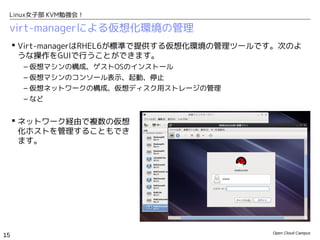 Linux女子部 KVM勉強会！

 virt-managerによる仮想化環境の管理
      Virt-managerはRHEL6が標準で提供する仮想化環境の管理ツールです。次のよ
       うな操作をGUIで行うことができます。
      – 仮想マシンの構成、ゲストOSのインストール
      – 仮想マシンのコンソール表示、起動、停止
      – 仮想ネットワークの構成、仮想ディスク用ストレージの管理
      – など


      ネットワーク経由で複数の仮想
       化ホストを管理することもでき
       ます。




                                             Open Cloud Campus
15
 