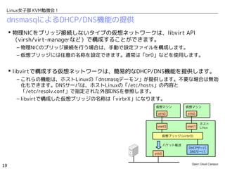Linux女子部 KVM勉強会！

 dnsmasqによるDHCP/DNS機能の提供
      物理NICをブリッジ接続しないタイプの仮想ネットワークは、libvirt API　
       （virsh/virt-managerなど）で構成することができます。
      – 物理NICのブリッジ接続を行う場合は、手動で設定ファイルを構成します。
      – 仮想ブリッジには任意の名称を設定できます。通常は「br0」などを使用します。


      libvirtで構成する仮想ネットワークは、簡易的なDHCP/DNS機能を提供します。
      – これらの機能は、ホストLinuxの「dnsmasqデーモン」が提供します。不要な場合は無効
        化もできます。DNSサーバは、ホストLinuxの「/etc/hosts」の内容と
        「/etc/resolv.conf」で指定された外部DNSを参照します。
      – libvirtで構成した仮想ブリッジの名称は「virbrX」になります。
                                      仮想マシン             仮想マシン

                                        eth0             eth0


                                                                 ホスト
                                       vnet0             vnet1   Linux

                                             仮想ブリッジ (virbr0)

                                             パケット転送
                                                         DHCPサーバ
                                                         DNSサーバ
                                      eth0


                                                           Open Cloud Campus
19
 