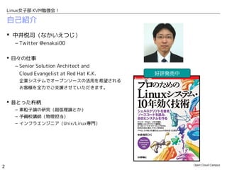 Linux女子部 KVM勉強会！

    自己紹介
     中井悦司（なかいえつじ）
       – Twitter @enakai00

     日々の仕事
       – Senior Solution Architect and
         Cloud Evangelist at Red Hat K.K.   好評発売中
         企業システムでオープンソースの活用を希望される
         お客様を全力でご支援させていただきます。


     昔とった杵柄
       – 素粒子論の研究（超弦理論とか）
       – 予備校講師（物理担当）
       – インフラエンジニア（Unix/Linux専門）




                                                    Open Cloud Campus
2
 
