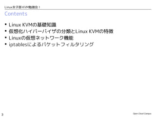 Linux女子部 KVM勉強会！

    Contents

       Linux KVMの基礎知識
       仮想化ハイパーバイザの分類とLinux KVMの特徴
       Linuxの仮想ネットワーク機能
       iptablesによるパケットフィルタリング




                                     Open Cloud Campus
3
 