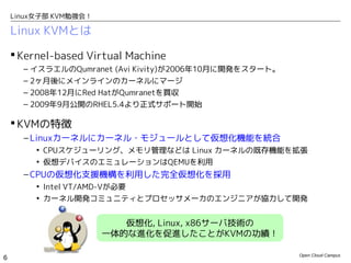 Linux女子部 KVM勉強会！

    Linux KVMとは

     Kernel-based Virtual Machine
      – イスラエルのQumranet (Avi Kivity)が2006年10月に開発をスタート。
      – 2ヶ月後にメインラインのカーネルにマージ
      – 2008年12月にRed HatがQumranetを買収
      – 2009年9月公開のRHEL5.4より正式サポート開始

     KVMの特徴
      – Linuxカーネルにカーネル・モジュールとして仮想化機能を統合
         • CPUスケジューリング、メモリ管理などは Linux カーネルの既存機能を拡張
         • 仮想デバイスのエミュレーションはQEMUを利用
      – CPUの仮想化支援機構を利用した完全仮想化を採用
         • Intel VT/AMD-Vが必要
         • カーネル開発コミュニティとプロセッサメーカのエンジニアが協力して開発


                          仮想化, Linux, x86サーバ技術の
                       一体的な進化を促進したことがKVMの功績！

                                                        Open Cloud Campus
6
 