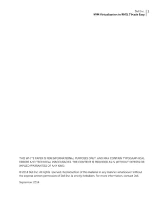 Dell Inc.
KVM Virtualization in RHEL 7 Made Easy
2
THIS WHITE PAPER IS FOR INFORMATIONAL PURPOSES ONLY, AND MAY CONTAIN TYPOGRAPHICAL
ERRORS AND TECHNICAL INACCURACIES. THE CONTENT IS PROVIDED AS IS, WITHOUT EXPRESS OR
IMPLIED WARRANTIES OF ANY KIND.
© 2014 Dell Inc. All rights reserved. Reproduction of this material in any manner whatsoever without
the express written permission of Dell Inc. is strictly forbidden. For more information, contact Dell.
September 2014
 
