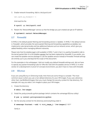 Dell Inc.
KVM Virtualization in RHEL 7 Made Easy
7
3. Enable network forwarding. Add to /etc/sysctl.conf:
net.ipv4.ip_forward = 1
And read the file:
# sysctl -p /etc/sysctl.conf
4. Restart the ‘NetworkManager’ service so that the bridge you just created can get an IP address:
# systemctl restart NetworkManager
2.7 Firewalld
In RHEL 6, the default packet filtering and forwarding service is ‘iptables’. In RHEL 7, the default service
is ‘firewalld’, which provides the same packet filtering and forwarding capabilities as iptables, but
implements rules dynamically and has additional features such as network zones, which give you
added flexibility when managing different networks.
Please note that the iptables tool is still available in RHEL 7, and in fact it is used by firewalld to talk to
the kernel packet filter (it is the iptables service that has been replaced by firewalld). If you prefer, you
can install the iptables-service package to use the iptables service instead of firewalld. Firewall settings
are entirely up to you and beyond the scope of this document.
For the examples in this whitepaper, I did not modify any default firewalld settings and did not have
to specify any packet forwarding rules for VMs like I did with the iptables service in RHEL 6. In other
words, for a development or proof-of-concept environment, you don’t have to mess with firewalld.
2.8 SELinux
If you are using SELinux in Enforcing mode, then there are some things to consider. The most
common issue is when you use a non-default directory for your VM images. If you use a directory
other than /var/lib/libvirt/images, then you must change the security context for that directory. For
example, let’s say you select /vm-images to place your VM images:
1. Create the directory:
# mkdir /vm-images
2. Install the policycoreutils-python package (which contains the semanage SELinux utility):
# yum -y install policycoreutils-python
3. Set the security context for the directory and everything under it:
# semanage fcontext --add -t virt_image_t '/vm-images(/.*)?'
Verify it:
 