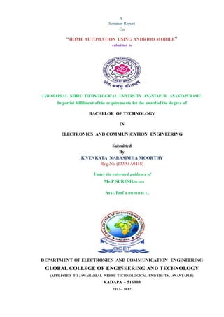 A
Seminor Report
On
“HOME AUTOMATION USING ANDRIOD MOBILE”
submitted to
JAWAHARLAL NEHRU TECHNOLOGICAL UNIVERSITY ANANTAPUR, ANANTAPURAMU.
In partial fulfillment of the requirements for the award of the degree of
BACHELOR OF TECHNOLOGY
IN
ELECTRONICS AND COMMUNICATION ENGINEERING
Submitted
By
K.VENKATA NARASIMHA MOORTHY
Reg.No (133A1A0418)
Under the esteemed guidance of
Mr.P SURESH,M.Tech
Asst. Prof & HOD OFECE.,
DEPARTMENT OF ELECTRONICS AND COMMUNICATION ENGINEERING
GLOBAL COLLEGE OF ENGINEERING AND TECHNOLOGY
(AFFILIATED TO JAWAHARLAL NEHRU TECHNOLOGICAL UNIVERSITY, ANANTAPUR)
KADAPA – 516003
2013– 2017
 