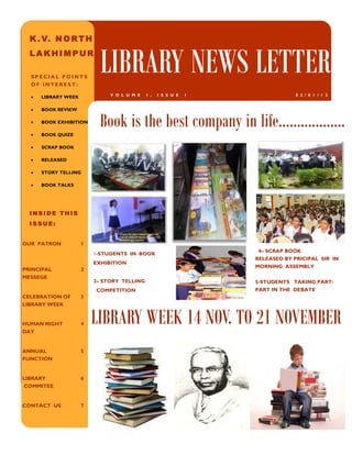 K . V. N O R T H
  LAKHIMPUR

  SPECIAL POINTS
  OF INTEREST:
                           LIBRARY NEWS LETTER
                              V O L U M E   1 ,   I S S U E   1                0 2 / 0 1 / 1 2
  •   LIBRARY WEEK

  •   BOOK REVIEW

  •

  •
      BOOK EXHIBITION

      BOOK QUIZE
                           Book is the best company in life……………...
  •   SCRAP BOOK

  •   RELEASED

  •   STORY TELLING

  •   BOOK TALKS




  INSIDE THIS
  ISSUE:


OUR PATRON           1
                                                                   4– SCRAP BOOK
                         1-STUDENTS IN BOOK
                                                                  RELEASED BY PRICIPAL SIR IN
                         EXHIBITION
                                                                  MORNING ASSEMBLY
PRINCIPAL            2
MESSEGE
                         2– STORY TELLING                         5-STUDENTS TAKING PART-
                         COMPETITION                              PART IN THE DEBATE
CELEBRATION OF       3
LIBRARY WEEK


HUMAN RIGHT
DAY
                     4   LIBRARY WEEK 14 NOV. TO 21 NOVEMBER
ANNUAL               5
FUNCTION


LIBRARY              6
COMMITEE


CONTACT US           7
 