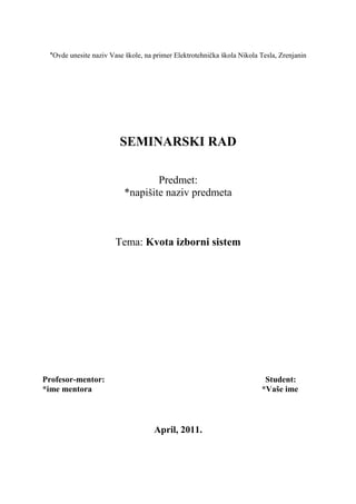 *Ovde unesite naziv Vase škole, na primer Elektrotehnička škola Nikola Tesla, Zrenjanin
SEMINARSKI RAD
Predmet:
*napišite naziv predmeta
Tema: Kvota izborni sistem
Profesor-mentor: Student:
*ime mentora *Vaše ime
April, 2011.
 