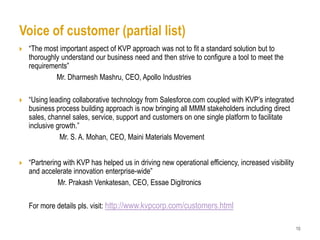 Voice of customer (partial list)
   “The most important aspect of KVP approach was not to fit a standard solution but to
    thoroughly understand our business need and then strive to configure a tool to meet the
    requirements”
             Mr. Dharmesh Mashru, CEO, Apollo Industries

   “Using leading collaborative technology from Salesforce.com coupled with KVP’s integrated
    business process building approach is now bringing all MMM stakeholders including direct
    sales, channel sales, service, support and customers on one single platform to facilitate
    inclusive growth.”
               Mr. S. A. Mohan, CEO, Maini Materials Movement


   “Partnering with KVP has helped us in driving new operational efficiency, increased visibility
    and accelerate innovation enterprise-wide”
              Mr. Prakash Venkatesan, CEO, Essae Digitronics

    For more details pls. visit: http://www.kvpcorp.com/customers.html

                                                                                                     10
 