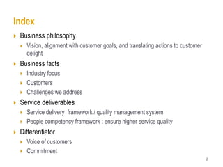 Index
   Business philosophy
       Vision, alignment with customer goals, and translating actions to customer
        delight
   Business facts
       Industry focus
       Customers
       Challenges we address
   Service deliverables
       Service delivery framework / quality management system
       People competency framework : ensure higher service quality
   Differentiator
       Voice of customers
       Commitment
                                                                                     2
 