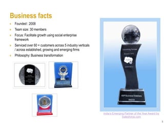 Business facts
   Founded : 2008
   Team size: 30 members
   Focus: Facilitate growth using social enterprise
    framework
   Serviced over 60 + customers across 5 industry verticals
    / across established, growing and emerging firms
   Philosophy: Business transformation




                                                               India’s Emerging Partner of the Year Award by
                                                                              Salesforce.com
                                                                                                               5
 
