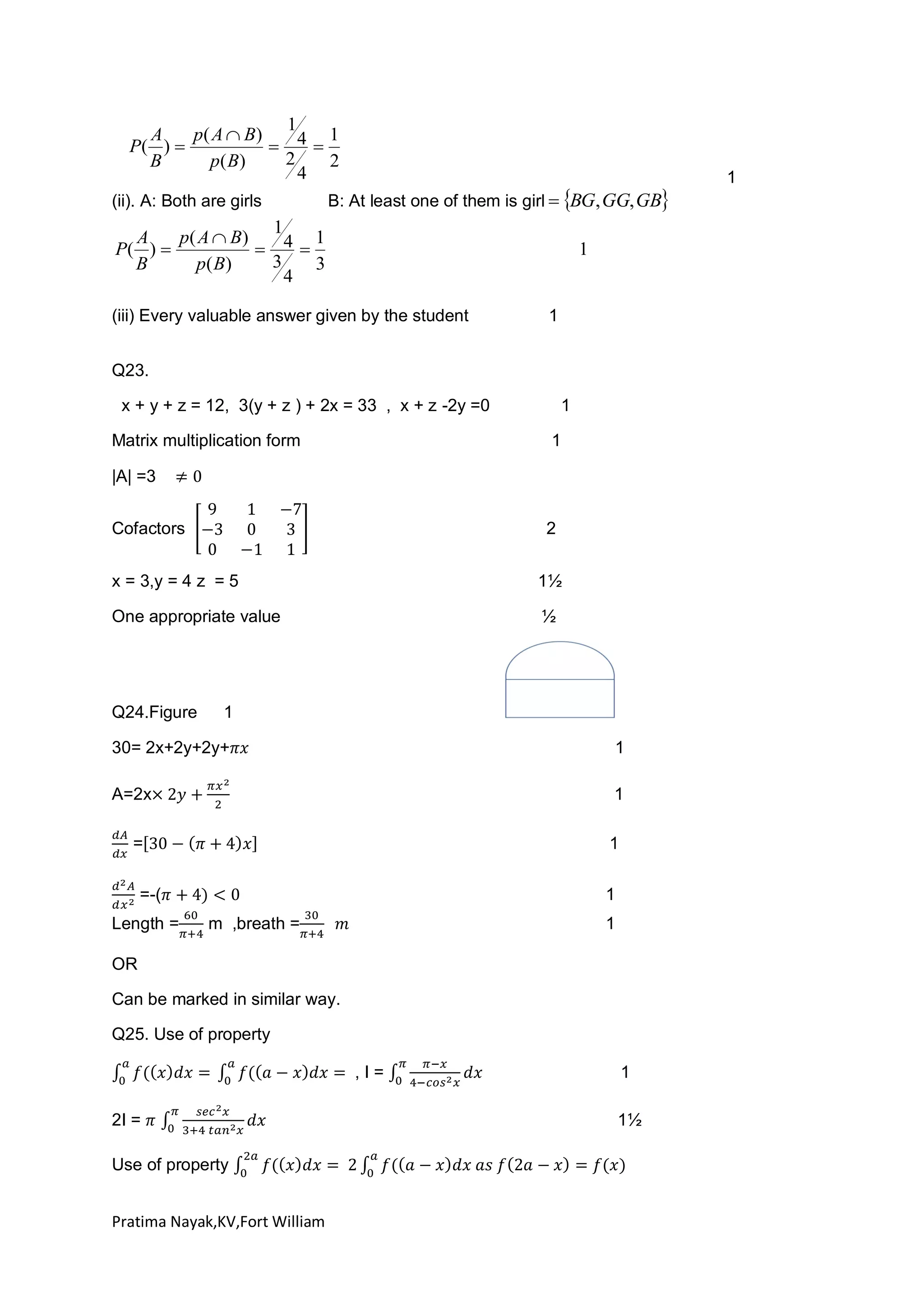 1
A
p( A  B)
1
P( ) 
 4
2
B
p( B)
2
4
(ii). A: Both are girls

B: At least one of them is girl  BG, GG, GB

1
A
p( A  B)
1
P( ) 
 4
3
B
p ( B)
3
4

1

(iii) Every valuable answer given by the student

1

Q23.
x + y + z = 12, 3(y + z ) + 2x = 33 , x + z -2y =0
Matrix multiplication form

1
1

|A| =3
Cofactors

2

x = 3,y = 4 z = 5

1½

One appropriate value

½

Q24.Figure

1

30= 2x+2y+2y+

1

A=2x

1

=

1

=-(
Length =

1
m ,breath =

1

OR
Can be marked in similar way.
Q25. Use of property
,I=
2I =
Use of property
Pratima Nayak,KV,Fort William

1
1½

1

 