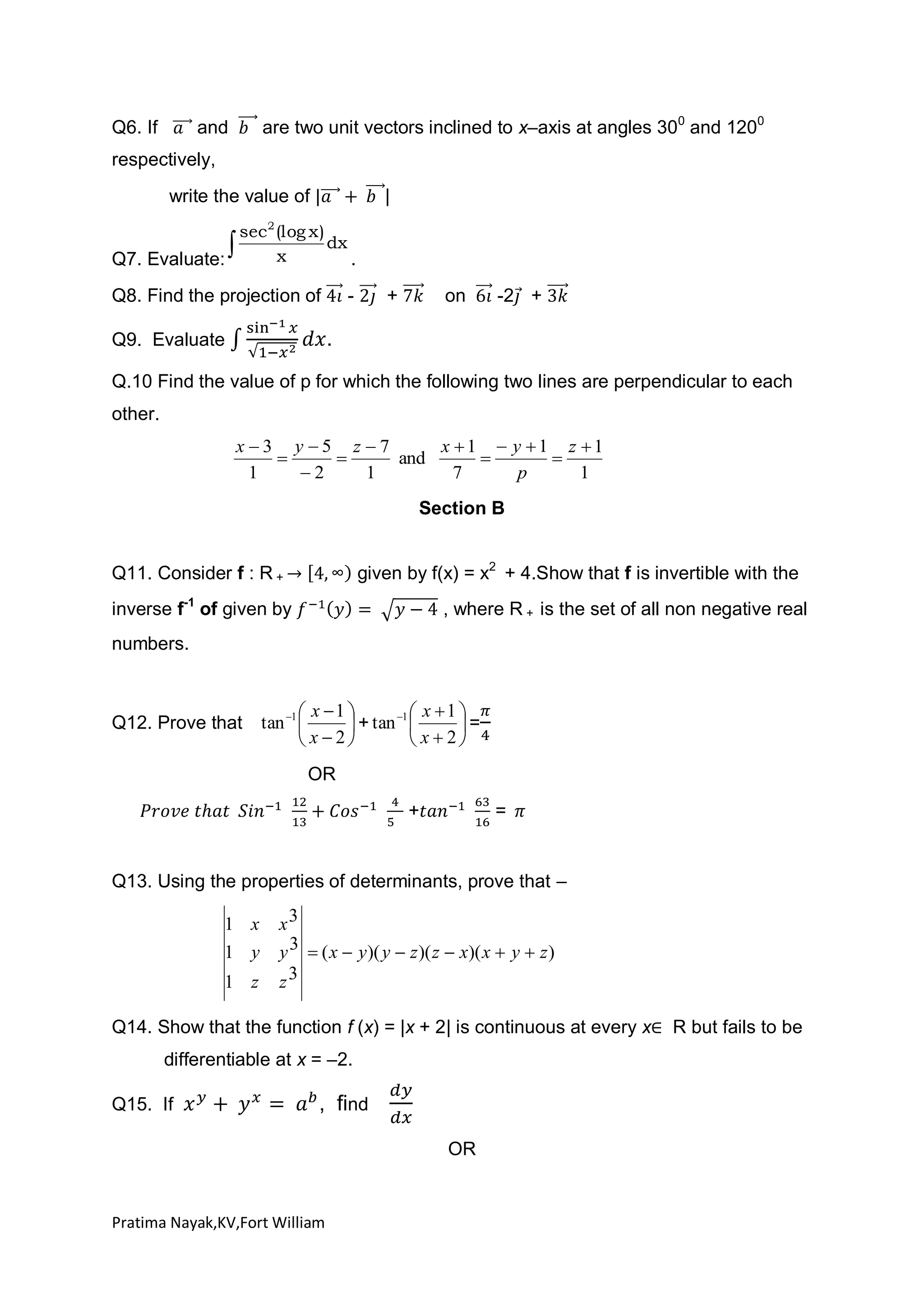 Q6. If

are two unit vectors inclined to x–axis at angles 300 and 1200

and

respectively,
write the value of

|

sec 2 (log x )
dx
x
Q7. Evaluate:
.



Q8. Find the projection of

-

+

on

-2 +

.

Q9. Evaluate

Q.10 Find the value of p for which the following two lines are perpendicular to each
other.
x3 y 5 z 7
x 1  y 1 z 1


and


1
2
1
7
p
1

Section B
given by f(x) = x2 + 4.Show that f is invertible with the

Q11. Consider f : R +
inverse f-1 of given by

, where R + is the set of all non negative real

numbers.

Q12. Prove that

 x 1 
1  x  1 
tan 1 
 + tan 
=
 x 2
 x  2
OR
+

=

Q13. Using the properties of determinants, prove that –

1 x
1 y
1 z

x3
y 3  ( x  y )( y  z )( z  x)( x  y  z )
z3

Q14. Show that the function f (x) = |x + 2| is continuous at every x
differentiable at x = –2.
Q15. If

, find
OR

Pratima Nayak,KV,Fort William

R but fails to be

 