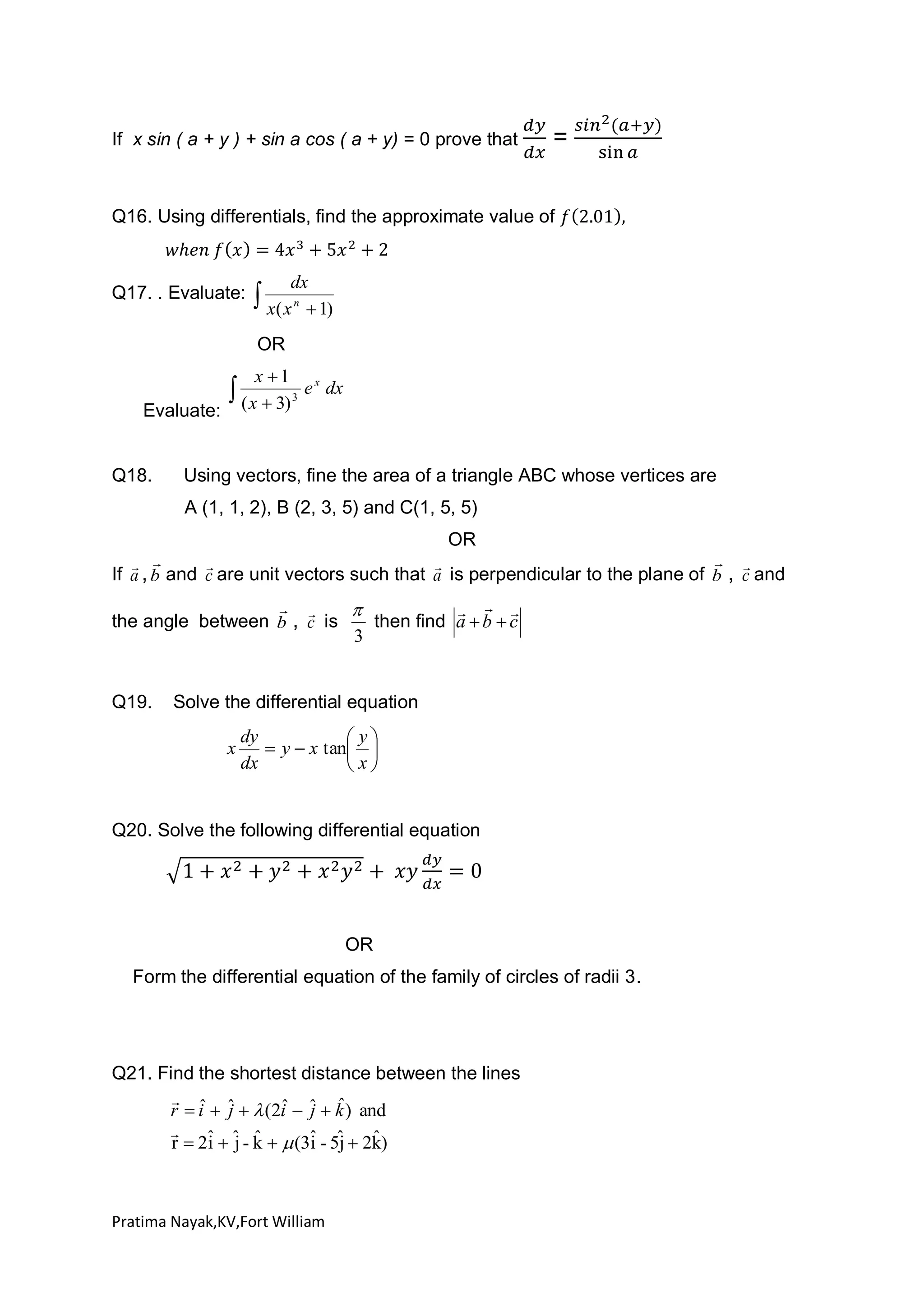 If x sin ( a + y ) + sin a cos ( a + y) = 0 prove that

=

Q16. Using differentials, find the approximate value of

Q17. . Evaluate:

dx
n
 1)

 x( x
OR
x 1

Evaluate:

Q18.

 ( x  3)

3

e x dx

Using vectors, fine the area of a triangle ABC whose vertices are
A (1, 1, 2), B (2, 3, 5) and C(1, 5, 5)
OR

 
 


If a , b and c are unit vectors such that a is perpendicular to the plane of b , c and
 
  

the angle between b , c is
then find a  b  c
3

Q19.

Solve the differential equation

x

dy
 y
 y  x tan 
dx
 x

Q20. Solve the following differential equation

OR
Form the differential equation of the family of circles of radii 3.

Q21. Find the shortest distance between the lines
 ˆ
ˆ j ˆ
r  i  ˆ   (2i  ˆ  k ) and
j

ˆ
r  2ˆ  ˆ - k   (3ˆ - 5ˆ  2k)
i j ˆ
i j

Pratima Nayak,KV,Fort William

 