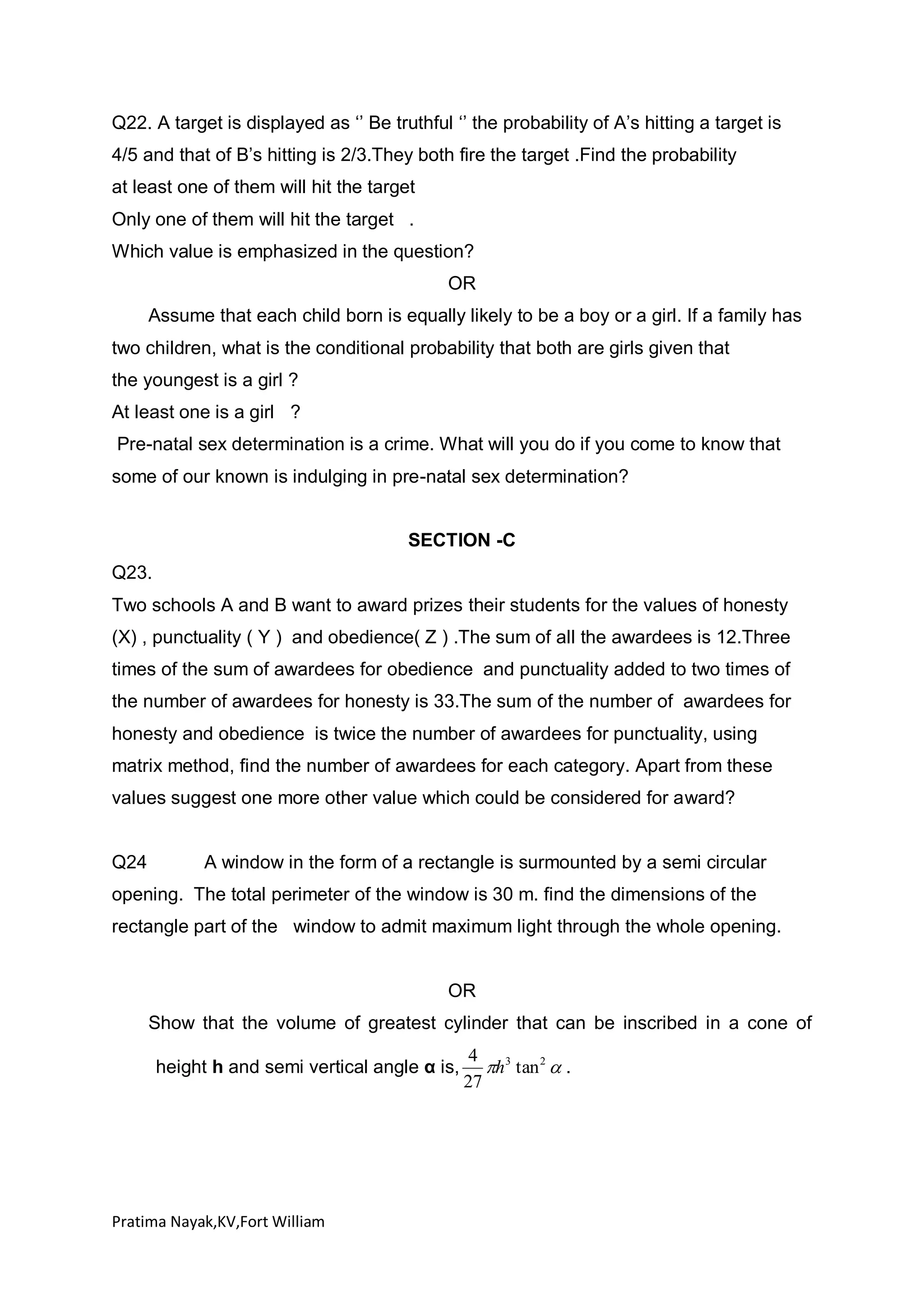Q22. A target is displayed as ‘’ Be truthful ‘’ the probability of A’s hitting a target is
4/5 and that of B’s hitting is 2/3.They both fire the target .Find the probability
at least one of them will hit the target
Only one of them will hit the target .
Which value is emphasized in the question?
OR
Assume that each child born is equally likely to be a boy or a girl. If a family has
two children, what is the conditional probability that both are girls given that
the youngest is a girl ?
At least one is a girl ?
Pre-natal sex determination is a crime. What will you do if you come to know that
some of our known is indulging in pre-natal sex determination?
SECTION -C
Q23.
Two schools A and B want to award prizes their students for the values of honesty
(X) , punctuality ( Y ) and obedience( Z ) .The sum of all the awardees is 12.Three
times of the sum of awardees for obedience and punctuality added to two times of
the number of awardees for honesty is 33.The sum of the number of awardees for
honesty and obedience is twice the number of awardees for punctuality, using
matrix method, find the number of awardees for each category. Apart from these
values suggest one more other value which could be considered for award?

Q24

A window in the form of a rectangle is surmounted by a semi circular

opening. The total perimeter of the window is 30 m. find the dimensions of the
rectangle part of the window to admit maximum light through the whole opening.

OR
Show that the volume of greatest cylinder that can be inscribed in a cone of
height h and semi vertical angle α is,

Pratima Nayak,KV,Fort William

4 3
h tan 2  .
27

 