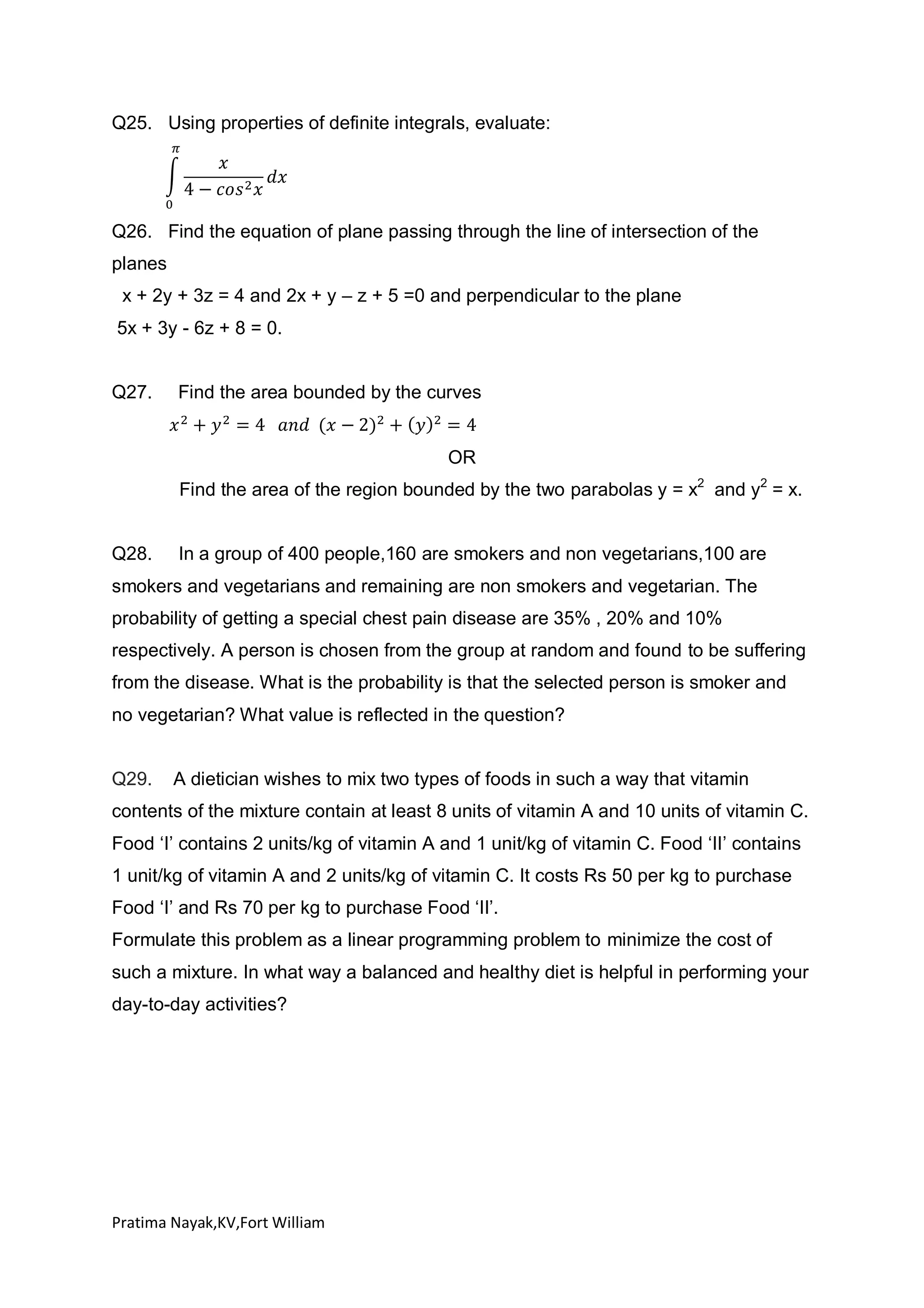 Q25. Using properties of definite integrals, evaluate:

Q26. Find the equation of plane passing through the line of intersection of the
planes
x + 2y + 3z = 4 and 2x + y – z + 5 =0 and perpendicular to the plane
5x + 3y - 6z + 8 = 0.

Q27.

Find the area bounded by the curves

OR
Find the area of the region bounded by the two parabolas y = x2 and y2 = x.

Q28.

In a group of 400 people,160 are smokers and non vegetarians,100 are

smokers and vegetarians and remaining are non smokers and vegetarian. The
probability of getting a special chest pain disease are 35% , 20% and 10%
respectively. A person is chosen from the group at random and found to be suffering
from the disease. What is the probability is that the selected person is smoker and
no vegetarian? What value is reflected in the question?

Q29.

A dietician wishes to mix two types of foods in such a way that vitamin

contents of the mixture contain at least 8 units of vitamin A and 10 units of vitamin C.
Food ‘I’ contains 2 units/kg of vitamin A and 1 unit/kg of vitamin C. Food ‘II’ contains
1 unit/kg of vitamin A and 2 units/kg of vitamin C. It costs Rs 50 per kg to purchase
Food ‘I’ and Rs 70 per kg to purchase Food ‘II’.
Formulate this problem as a linear programming problem to minimize the cost of
such a mixture. In what way a balanced and healthy diet is helpful in performing your
day-to-day activities?

Pratima Nayak,KV,Fort William

 