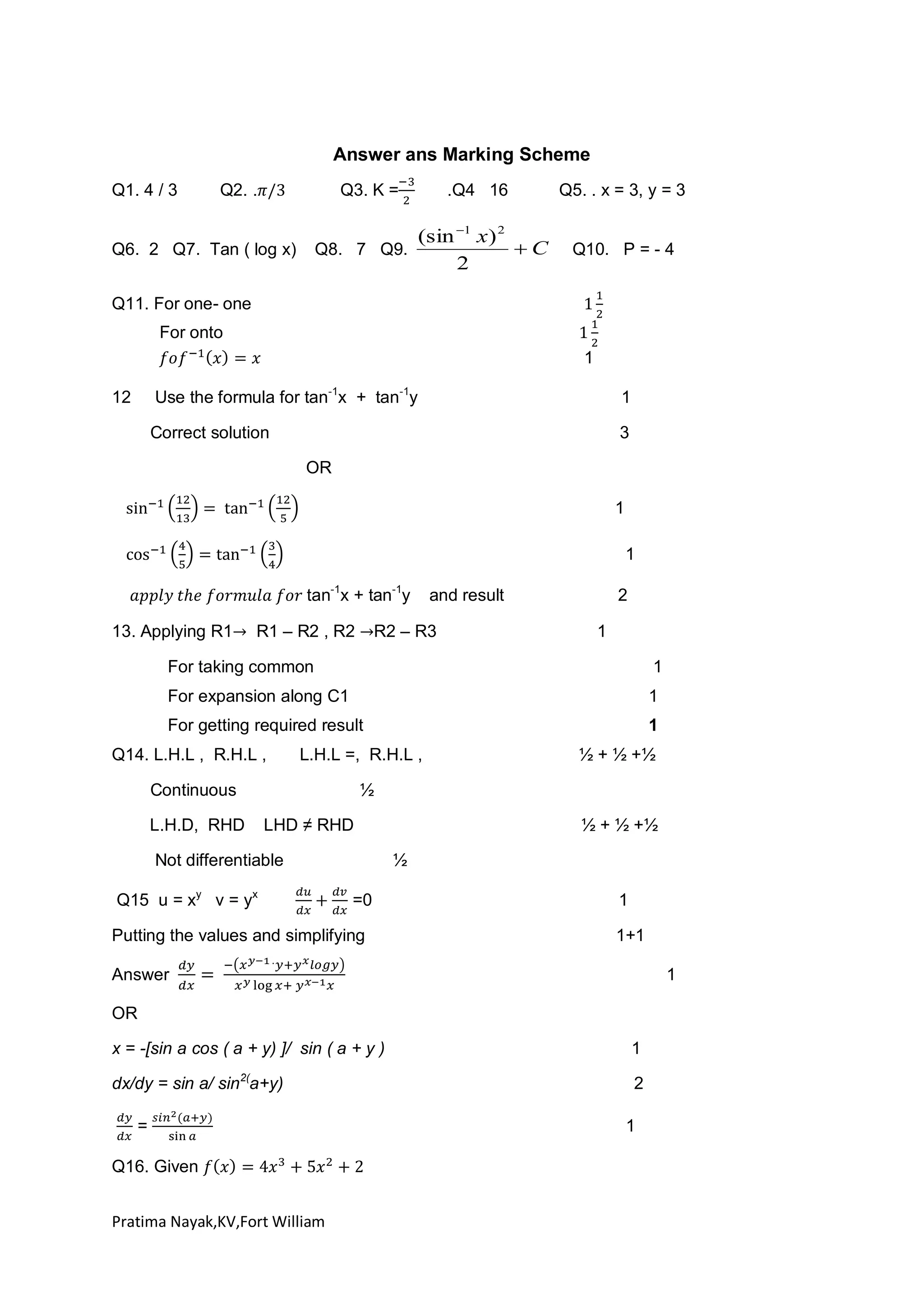 Answer ans Marking Scheme
Q1. 4 / 3

Q2. .

Q3. K =

.Q4 16

(sin 1 x) 2
C
Q6. 2 Q7. Tan ( log x) Q8. 7 Q9.
2

Q5. . x = 3, y = 3

Q10. P = - 4

Q11. For one- one
For onto
1
Use the formula for tan-1x + tan-1y

1

Correct solution

12

3
OR
1
1
tan-1x + tan-1y

13. Applying R1

R1 – R2 , R2

and result

R2 – R3

2
1

For taking common

1

For expansion along C1

1

For getting required result

1

Q14. L.H.L , R.H.L ,

L.H.L =, R.H.L ,

Continuous
L.H.D, RHD

½ + ½ +½

½
LHD ≠ RHD

Not differentiable
Q15 u = xy v = yx

½ + ½ +½
½

=0

Putting the values and simplifying

1
1+1

Answer

1

OR
x = -[sin a cos ( a + y) ]/ sin ( a + y )

1

dx/dy = sin a/ sin2(a+y)

2

=
Q16. Given
Pratima Nayak,KV,Fort William

1

 