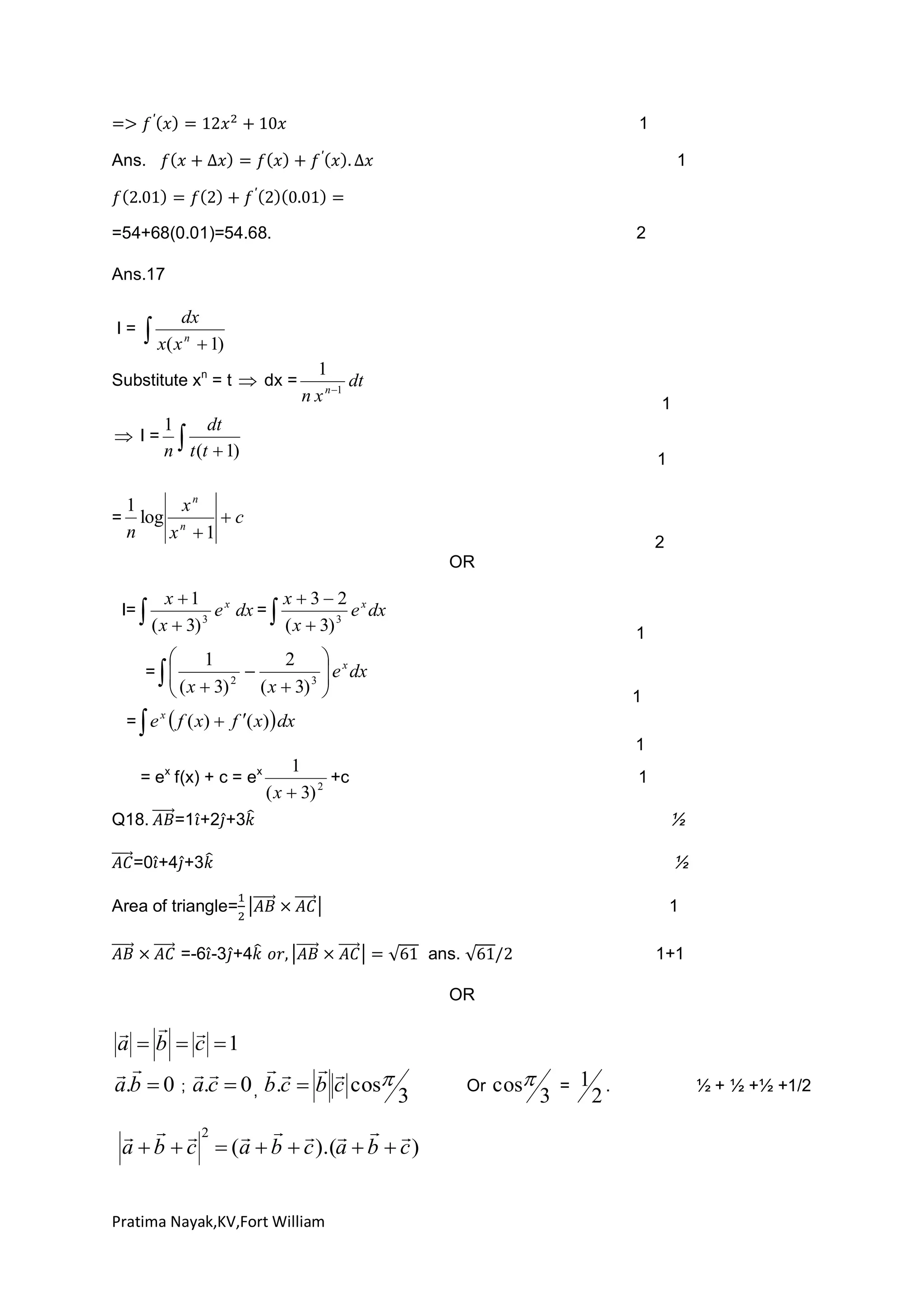 1
Ans.

1

=54+68(0.01)=54.68.

2

Ans.17
I=

dx
n
 1)

 x( x

Substitute xn = t  dx =

 I=

1
dt
n x n 1

1

1
dt
 t (t  1)
n

1

1
xn
c
= log n
n
x 1

2
OR

I=

x 1

 ( x  3)

3

e x dx = 

x 32 x
e dx
( x  3) 3

1



1
2  x

  ( x  3) 2 ( x  3) 3  e dx



= 


1

=  e  f ( x)  f ( x)  dx
x

= ex f(x) + c = ex
Q18.

1

1
+c
( x  3) 2

1

=1 +2 +3

=0 +4 +3
Area of triangle=

1

=-6 -3 +4

ans.

1+1

OR

  
a  b  c 1
  


a.b  0 ; a.c  0 , b .c  b c cos

3

  2      
a  b  c  (a  b  c ).(a  b  c )

Pratima Nayak,KV,Fort William

Or

cos

3

=

1

2

.

½ + ½ +½ +1/2

 