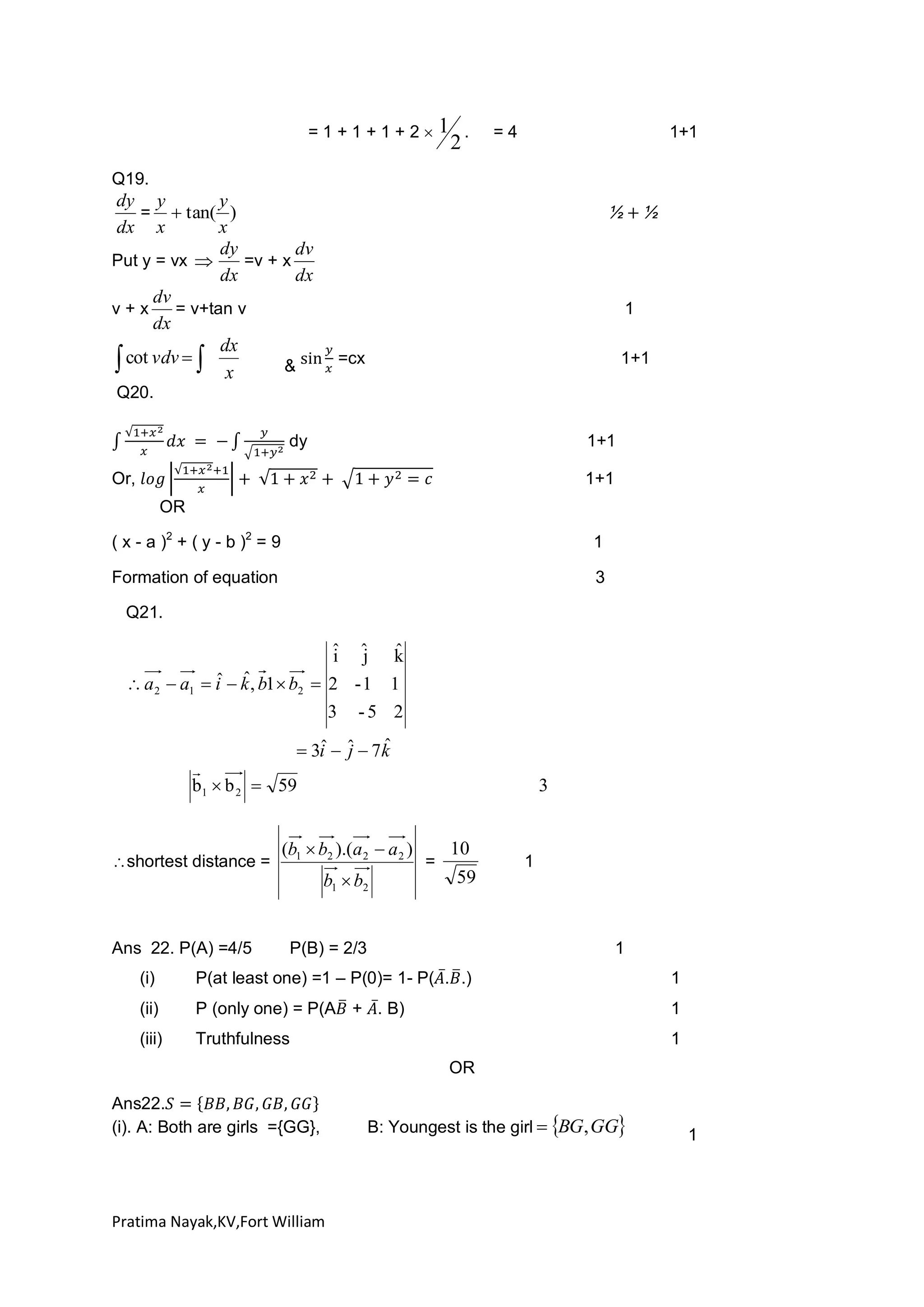 =1+1+1+2

1

2

.

=4

1+1

Q19.

dy y
y
=  tan( )
x
dx x
dy
dv
Put y = vx 
=v + x
dx
dx
dv
v+x
= v+tan v
dx
dx
 cot vdv   x
&

1
=cx

1+1

Q20.
dy

1+1

Or,

1+1
OR

( x - a )2 + ( y - b )2 = 9

1

Formation of equation

3

Q21.

ˆ ˆ k
i j ˆ
ˆ ˆ
 a 2  a1  i  k , b1  b2  2 - 1 1
3

-5 2

ˆ
ˆ j
 3i  ˆ  7k


b1  b 2  59

shortest distance =

Ans 22. P(A) =4/5

3

(b1  b2 ).(a 2  a 2 )
b1  b2

=

10
59

P(B) = 2/3

1

1

(i)

P(at least one) =1 – P(0)= 1- P( . .)

1

(ii)

P (only one) = P(A + . B)

1

(iii)

Truthfulness

1
OR

Ans22.
(i). A: Both are girls ={GG},

Pratima Nayak,KV,Fort William

B: Youngest is the girl  BG, GG

1

 