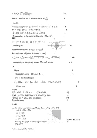 2I =

1½

tanx = t sec2xdx =dt & Correct result I =

2

Ans26
The required plane is (x+2y + 3z ) + k (2x + y – z +5 )= 0

1

Or (1+2k)x +(2+k)y +(3-k)z-4+5k=0

1

5(1+2k) +3 (2+k) -6 (3-k)=0, i.e k= 7/19,

3

The equation of the plane is : 33x+45y +50z = 41
Q27.

1

Correct figure

1½

Point of intersection
Required area = 2( Area of shaded portion)
1+2
Finding integral and getting answer

sq.unit

2½

OR
Figure

1

Intersection points ( 0,0) and ( 1,1).

1

Area of the shaded region
=

dx =

dx= [ 2/3 x3/2 – x3 /3 ]

3

= 1/3 sq. unit.
Ans28.
P(E1) = 2/5

P ( E2) = ¼

1
p(E3) = 7/20

P(A/E1) = 35% P(A/E2) = 20% P(A/E3) = 10%
Formula for P( E1/A) and expression
Correct answer

1
1
1+1
1

Ans 29
Let the mixture contain x kg of Food ‘I’ and ‘y’ kg of Food ‘II’

Min Z  50 x  70 y

2x  y  8
x  2 y  10
x0 y0
Drawing the graph feasible region has no point in common.
x=2 & y=4
Pratima Nayak,KV,Fort William

½ +1/2 +1/2+1/2
2

 