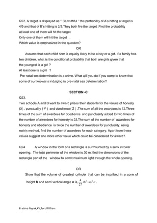 Q22. A target is displayed as ‘’ Be truthful ‘’ the probability of A’s hitting a target is
4/5 and that of B’s hitting is 2/3.They both fire the target .Find the probability
at least one of them will hit the target
Only one of them will hit the target .
Which value is emphasized in the question?
OR
Assume that each child born is equally likely to be a boy or a girl. If a family has
two children, what is the conditional probability that both are girls given that
the youngest is a girl ?
At least one is a girl ?
Pre-natal sex determination is a crime. What will you do if you come to know that
some of our known is indulging in pre-natal sex determination?
SECTION -C
Q23.
Two schools A and B want to award prizes their students for the values of honesty
(X) , punctuality ( Y ) and obedience( Z ) .The sum of all the awardees is 12.Three
times of the sum of awardees for obedience and punctuality added to two times of
the number of awardees for honesty is 33.The sum of the number of awardees for
honesty and obedience is twice the number of awardees for punctuality, using
matrix method, find the number of awardees for each category. Apart from these
values suggest one more other value which could be considered for award?

Q24

A window in the form of a rectangle is surmounted by a semi circular

opening. The total perimeter of the window is 30 m. find the dimensions of the
rectangle part of the window to admit maximum light through the whole opening.

OR
Show that the volume of greatest cylinder that can be inscribed in a cone of
height h and semi vertical angle α is,

Pratima Nayak,KV,Fort William

4 3
h tan 2  .
27

 