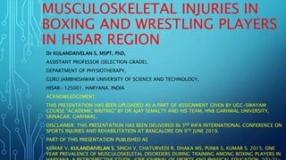 MUSCULOSKELETAL INJURIES IN
BOXING AND WRESTLING PLAYERS
IN HISAR REGION
Dr KULANDAIVELAN S, MSPT, PhD,
ASSISTANT PROFESSOR (SELECTION GRADE),
DEPARTMENT OF PHYSIOTHERAPY,
GURU JAMBHESHWAR UNIVERSITY OF SCIENCE AND TECHNOLOGY,
HISAR- 125001. HARYANA. INDIA
ACKNOWLEDGEMENT:
THIS PRESENTATION HAS BEEN UPLOADED AS A PART OF ASSIGNMENT GIVEN BY UGC-SWAYAM
COURSE “ACADEMIC WRITING” BY DR AJAY SEMALTY AND HIS TEAM, HNB GARHWAL UNIVERSITY,
SRINAGAR, GARHWAL.
DISCLAIMER: THIS PRESENTATION HAS BEEN DELIVERED IN 3RD IHFA INTERNATIONAL CONFERENCE ON
SPORTS INJURIES AND REHABILITATION AT BANGALORE ON 9TH JUNE 2019.
PART OF THIS PRESENTATION PUBLISHED AS
KUMAR V, KULANDAIVELAN S, SINGH V, CHATURVEDI R, DHAKA MS, PUNIA S, KUMAR S. 2015. ONE
YEAR PREVALENCE OF MUSCULOSKELETAL DISORDERS DURING TRAINING AMONG BOXING PLAYERS IN
 