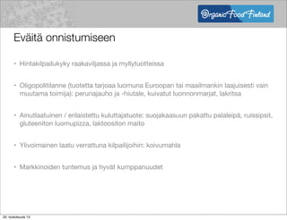 Eväitä onnistumiseen
• Hintakilpailukyky raakaviljassa ja myllytuotteissa
• Oligopolitilanne (tuotetta tarjoaa luomuna Euroopan tai maailmankin laajuisesti vain
muutama toimija): perunajauho ja -hiutale, kuivatut luonnonmarjat, lakritsa
• Ainutlaatuinen / erilaistettu kuluttajatuote: suojakaasuun pakattu palaleipä, ruissipsit,
gluteeniton luomupizza, laktoositon maito
• Ylivoimainen laatu verrattuna kilpailijoihin: koivumahla
• Markkinoiden tuntemus ja hyvät kumppanuudet
20. toukokuuta 13
 