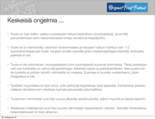 Keskeisiä ongelmia ...
• Tuote on liian kallis: vaikka tuotteeseen liittyisi laadullinen ylivoimatekijä, se ei riitä
perustelemaan esim kaksinkertaista hintaa verrattuna kilpailijoihin.
• Tuote on jo markinoilla: varsinkin tavanomaisen pt-kaupan hyllyyn mahtuu vain 1-2
luomutoimittajaa per tuote: kaupan omalla merkillä ja/tai markkinajohtajan merkillä. Kolmatta
paikkaa ei ole.
• Tuote ei ole kotimainen: eurooppalaiset (mm suomalaiset) suosivat kotimaista. Tästä poiketaan
vain jos tuotteella on vahva alkuperäimago: italiainen pasta ja pastakastikkeet, feta-juusto jne
tai tuotetta ei jostain syystä valmisteta ko maassa. Suomea ei tunneta ruokamaana, joten
imagoetua ei ole.
• Tuotteen myyntiaika on liian lyhyt, jotta järkevää logistikkaa voisi järjestää. Esimerkiksi pienien
määrien lähettäminen viikottain kylmäkuljetuksella tulee kalliiksi.
• Tuotannon minimierät ovat liian suuria alkaville asiakkuuksille, jolloin myyntiä ei saada käyntiin.
• Asiakkaan määräarviot ovat liian suuret valmistajan kapasiteettin nähden. Samalla hintaodotus
todennäköisesti on liian alhainen.
20. toukokuuta 13
 