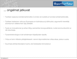 ... ongelmat jatkuvat
• Tuotteen sopeutus kohdemarkkinoille ei onnistu tai tuotetta ei tunneta kohdemarkkinalla.
• Tuotteen keskeinen vahvuus Suomessa on kotimaisuus ja lähiruoka: argumentti menettää
arvonsa kun valtakunnan raja ylitetään.
• Tuote on innovatiivinen ja siihen liittyy esimerkiksi terveysväittämä, mutta kommunikointiin ei
ole resursseja.
• Tuotantoteknologia ei ole kohdemaan kilpailijoiden tasolla.
• Yritys ei toimi riittävän pitkäjänteisesti: viennin käynnistäminen ottaa aikaa, joskus vuosia.
• Suurimpia elintarvikeviejiä ei luomu ole toistaiseksi kiinnostanut.
20. toukokuuta 13
 