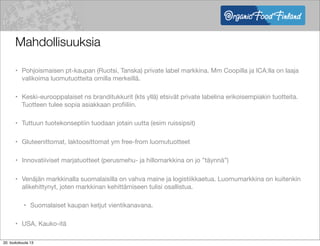 Mahdollisuuksia
• Pohjoismaisen pt-kaupan (Ruotsi, Tanska) private label markkina. Mm Coopilla ja ICA:lla on laaja
valikoima luomutuotteita omilla merkeillä.
• Keski-eurooppalaiset ns branditukkurit (kts yllä) etsivät private labelina erikoisempiakin tuotteita.
Tuotteen tulee sopia asiakkaan proﬁiliin.
• Tuttuun tuotekonseptiin tuodaan jotain uutta (esim ruissipsit)
• Gluteenittomat, laktoosittomat ym free-from luomutuotteet
• Innovatiiviset marjatuotteet (perusmehu- ja hillomarkkina on jo ”täynnä”)
• Venäjän markkinalla suomalaisilla on vahva maine ja logistiikkaetua. Luomumarkkina on kuitenkin
alikehittynyt, joten markkinan kehittämiseen tulisi osallistua.
• Suomalaiset kaupan ketjut vientikanavana.
• USA, Kauko-itä
20. toukokuuta 13
 