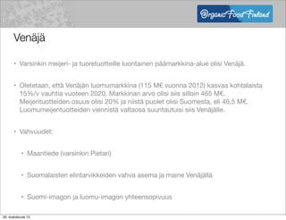 Venäjä
• Varsinkin meijeri- ja tuoretuotteille luontainen päämarkkina-alue olisi Venäjä.
• Oletetaan, että Venäjän luomumarkkina (115 M€ vuonna 2012) kasvaa kohtalaista
15%/v vauhtia vuoteen 2020. Markkinan arvo olisi siis silloin 465 M€.
Meijerituotteiden osuus olisi 20% ja niistä puolet olisi Suomesta, eli 46,5 M€.
Luomumeijerituotteiden viennistä valtaosa suuntautuisi siis Venäjälle.
• Vahvuudet:
• Maantiede (varsinkin Pietari)
• Suomalaisten elintarvikkeiden vahva asema ja maine Venäjällä
• Suomi-imagon ja luomu-imagon yhteensopivuus
20. toukokuuta 13
 