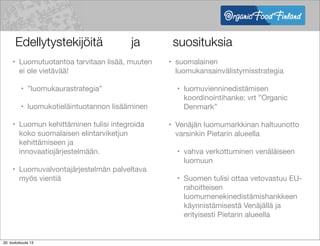 Edellytystekijöitä

 ja 
 
 suosituksia
• suomalainen
luomukansainvälistymisstrategia
• luomuvienninedistämisen
koordinointihanke: vrt ”Organic
Denmark”
• Venäjän luomumarkkinan haltuunotto
varsinkin Pietarin alueella
• vahva verkottuminen venäläiseen
luomuun
• Suomen tulisi ottaa vetovastuu EU-
rahoitteisen
luomumenekinedistämishankkeen
käynnistämisestä Venäjällä ja
erityisesti Pietarin alueella
• Luomutuotantoa tarvitaan lisää, muuten
ei ole vietävää!
• ”luomukaurastrategia”
• luomukotieläintuotannon lisääminen
• Luomun kehittäminen tulisi integroida
koko suomalaisen elintarviketjun
kehittämiseen ja
innovaatiojärjestelmään.
• Luomuvalvontajärjestelmän palveltava
myös vientiä
20. toukokuuta 13
 