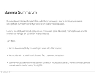 Summa Summarum
• Suomella on loistavat mahdollisuudet luomumaaksi, mutta kotimaisen raaka-
ainepohjan turvaamiseksi tuotantoa on lisättävä reippaasti.
• Luomu on globaali trendi, joka ei ole menossa pois. Globaali mahdollisuus, mutta
erityisesti Venäjä on Suomen mahdollisuus.
• Tarvitaan
• luomukansainvälistymisstrategia alan sitouttamiseksi,
• luomuviennin koordinaatiohanke Pro Luomun yhteyteen
• vahva verkottuminen venäläiseen luomuun mukaanlukien EU-rahoitteinen luomun
menekinedistämishanke Venäjällä.
20. toukokuuta 13
 