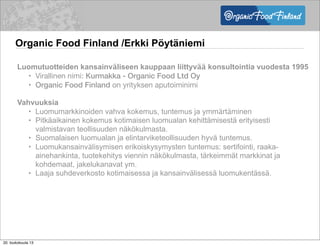 Organic Food Finland /Erkki Pöytäniemi
Luomutuotteiden kansainväliseen kauppaan liittyvää konsultointia vuodesta 1995
• Virallinen nimi: Kurmakka - Organic Food Ltd Oy
• Organic Food Finland on yrityksen aputoiminimi
Vahvuuksia
• Luomumarkkinoiden vahva kokemus, tuntemus ja ymmärtäminen
• Pitkäaikainen kokemus kotimaisen luomualan kehittämisestä erityisesti
valmistavan teollisuuden näkökulmasta.
• Suomalaisen luomualan ja elintarviketeollisuuden hyvä tuntemus.
• Luomukansainvälisymisen erikoiskysymysten tuntemus: sertifointi, raaka-
ainehankinta, tuotekehitys viennin näkökulmasta, tärkeimmät markkinat ja
kohdemaat, jakelukanavat ym.
• Laaja suhdeverkosto kotimaisessa ja kansainvälisessä luomukentässä.
20. toukokuuta 13
 