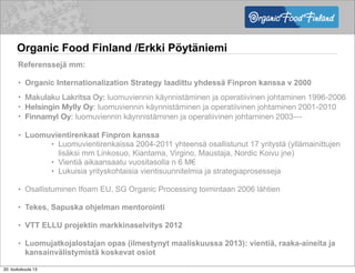 Organic Food Finland /Erkki Pöytäniemi
Referenssejä mm:
• Organic Internationalization Strategy laadittu yhdessä Finpron kanssa v 2000
• Makulaku Lakritsa Oy: luomuviennin käynnistäminen ja operatiivinen johtaminen 1996-2006
• Helsingin Mylly Oy: luomuviennin käynnistäminen ja operatiivinen johtaminen 2001-2010
• Finnamyl Oy: luomuviennin käynnistäminen ja operatiivinen johtaminen 2003---
• Luomuvientirenkaat Finpron kanssa
• Luomuvientirenkaissa 2004-2011 yhteensä osallistunut 17 yritystä (yllämainittujen
lisäksi mm Linkosuo, Kiantama, Virgino, Maustaja, Nordic Koivu jne)
• Vientiä aikaansaatu vuositasolla n 6 M€
• Lukuisia yrityskohtaisia vientisuunnitelmia ja strategiaprosesseja
• Osallistuminen Ifoam EU, SG Organic Processing toimintaan 2006 lähtien
• Tekes, Sapuska ohjelman mentorointi
• VTT ELLU projektin markkinaselvitys 2012
• Luomujatkojalostajan opas (ilmestynyt maaliskuussa 2013): vientiä, raaka-aineita ja
kansainvälistymistä koskevat osiot
20. toukokuuta 13
 