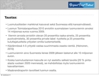 Taustaa:
• Luomutuotteiden markkinat kasvavat sekä Suomessa että kansainvälisesti.
• Luomun Toimialaraportissa 2010 arvioitiin suomalaisen luomuviennin arvoksi
14 miljoonaa euroa vuonna 2009.
• Viennin arvosta arvioitiin olevan 20 prosenttia raaka-aineita, 25 prosenttia
puolivalmisteita, 30 prosenttia private label -tuotteita ja 25 prosenttia
kuluttajatuotteita yritysten omilla tuotemerkeillä.
• Käytännössä 4-5 yritystä vastaa suurimmasta osasta vientiä. (Heinonen,
2010)
• Luomuviennin arvo Suomesta lienee 2009 jälkeen laskenut alle 10 miljoonan
euron.
• Koska luomutuotannon kasvulle on nyt asetettu selkeä tavoite (20 % pinta-
alasta vuoteen 2020 mennessä), se mahdollistaa myös luomuviennin
kasvattamisen.
• Maabrandiraportin tavoitteet luomun osalta.
•20. toukokuuta 13
 