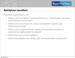 Selvityksen tavoitteet
Keskeiset kysymykset ovat:
• Mitkä ovat suomalaisen luomutuotannon ja –valmistuksen kannalta
potentiaaliset kohdemaat?
• Mitkä ovat ne tuoteryhmät, joissa suomalaiset tuotteet ovat
kilpailukykyisimpiä?
• Mitkä ovat ne jakelukanavat, joissa suomalaisilla tuotteilla on
parhaimmat edellytykset menestyä?
• Mitkä ovat suurimmat haasteet?
• Mitä toimenpiteitä tulisi tehdä, jotta vientipotentiaali realisoituisi?
20. toukokuuta 13
 