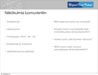Näkökulmia luomuvientiin
• Tuoteryhmät
• Jalostusarvo
• Yritystyyppi: mikro - pk - iso
• Kohdemaat ja markkinat
• Jakelukanavat ja asiakkaat
• Mitä lisäarvoa luomu tuo viennissä?
• Antaako luomu suomalaisille lisää
mahdollisuuksia elintarvikevientiin?
• Voisiko luomu olla Suomen vahvuus?
• Miten luomu sopii muuhun
suomalaiseen elintarvikevientiin?
20. toukokuuta 13
 