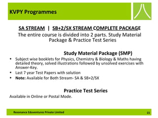KVPY Programmes
SA STREAM | SB+2/SX STREAM COMPLETE PACKAGE
The entire course is divided into 2 parts. Study Material
Package & Practice Test Series
Study Material Package (SMP)
• Subject wise booklets for Physics, Chemistry & Biology & Maths having
detailed theory, solved illustrations followed by unsolved exercises with
Answer-Key.
• Last 7 year Test Papers with solution
• Note: Available for Both Stream- SA & SB+2/SX
Practice Test Series
Available in Online or Postal Mode.
15Resonance Eduventures Private Limited
 