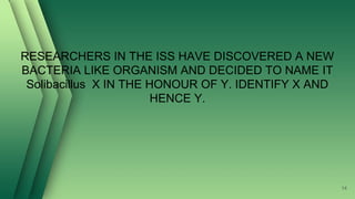 RESEARCHERS IN THE ISS HAVE DISCOVERED A NEW
BACTERIA LIKE ORGANISM AND DECIDED TO NAME IT
Solibacillus X IN THE HONOUR OF Y. IDENTIFY X AND
HENCE Y.
14
 