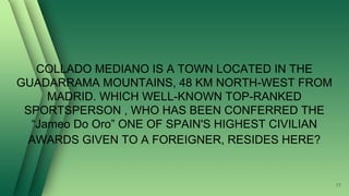 COLLADO MEDIANO IS A TOWN LOCATED IN THE
GUADARRAMA MOUNTAINS, 48 KM NORTH-WEST FROM
MADRID. WHICH WELL-KNOWN TOP-RANKED
SPORTSPERSON , WHO HAS BEEN CONFERRED THE
“Jameo Do Oro” ONE OF SPAIN'S HIGHEST CIVILIAN
AWARDS GIVEN TO A FOREIGNER, RESIDES HERE?
17
 
